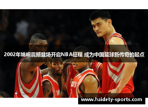 2002年姚明震撼登场开启NBA征程 成为中国篮球新传奇的起点